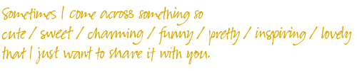 Sometimes I come across something so cute / sweet / charming / funny / pretty / inspiring / lovely that I just want to share it with you.