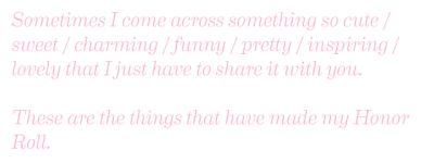 Sometimes I come across something so cute/sweet/charming/funny/pretty/inspiring/lovely that I just want to share it with you. These are the things that have made my honor roll.